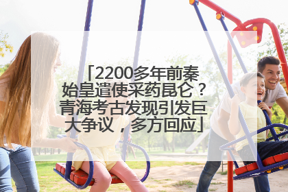 2200多年前秦始皇遣使采药昆仑？青海考古发现引发巨大争议，多方回应