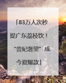 83万人次秒提广东荔枝饮！“贵妃奢望”成今夏爆款