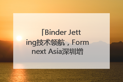 Binder Jetting技术领航，Formnext Asia深圳增材展解锁产业新动能
